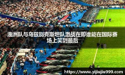 澳洲队与乌兹别克斯坦队激战在即谁能在国际赛场上笑到最后